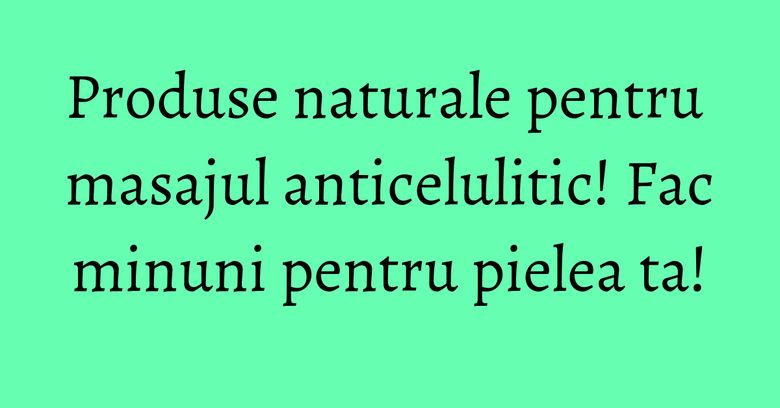 Produse naturale pentru masajul anticelulitic! Fac minuni pentru pielea ta! Produse naturale pentru masajul anticelulitic! Fac minuni pentru pielea ta!