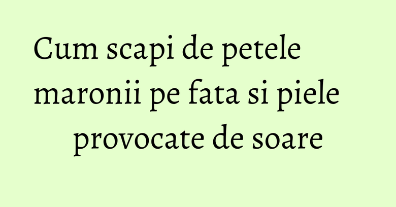 Cum scapi de petele maronii pe fata si piele provocate de soare Cum scapi de petele maronii pe fata si piele provocate de soare