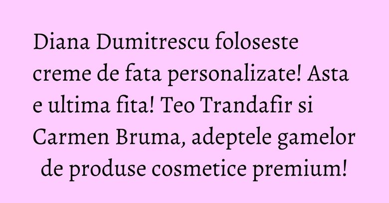 Diana Dumitrescu foloseste creme de fata personalizate! Asta e ultima fita! Teo Trandafir si Carmen Bruma, adeptele gamelor de produse cosmetice premium! Diana Dumitrescu foloseste creme de fata personalizate! Asta e ultima fita! Teo Trandafir si Carmen Bruma, adeptele gamelor de produse cosmetice premium!