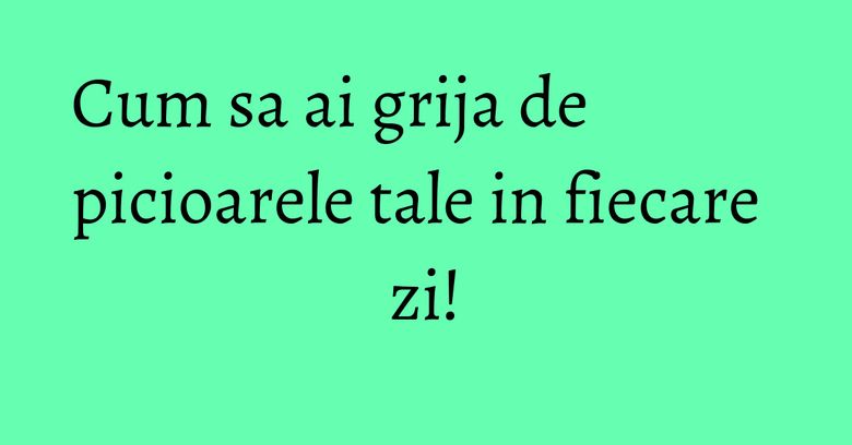 Cum sa ai grija de picioarele tale in fiecare zi! Cum sa ai grija de picioarele tale in fiecare zi!