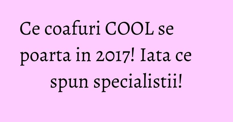 Ce coafuri COOL se poarta in 2017! Iata ce spun specialistii!