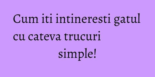 Cum iti intineresti gatul cu cateva trucuri simple!