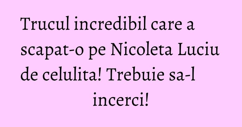 Trucul incredibil care a scapat-o pe Nicoleta Luciu de celulita! Trebuie sa-l incerci!