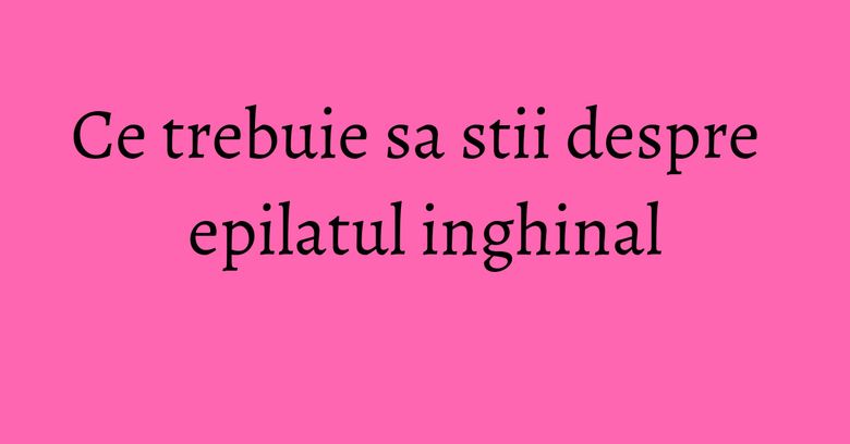 Ce trebuie sa stii despre epilatul inghinal Ce trebuie sa stii despre epilatul inghinal