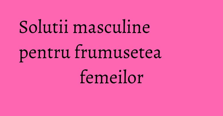 Solutii masculine pentru frumusetea femeilor Solutii masculine pentru frumusetea femeilor