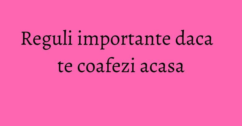 Reguli importante daca te coafezi acasa