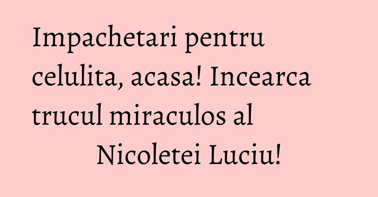Impachetari pentru celulita, acasa! Incearca trucul miraculos al Nicoletei Luciu! Impachetari pentru celulita, acasa! Incearca trucul miraculos al Nicoletei Luciu!