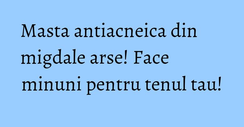 Masta antiacneica din migdale arse! Face minuni pentru tenul tau! Masta antiacneica din migdale arse! Face minuni pentru tenul tau!