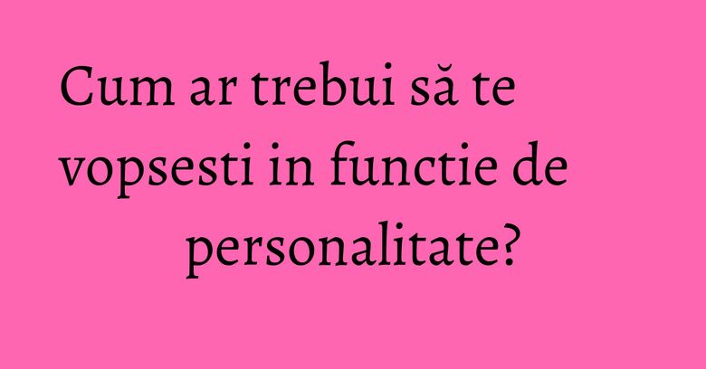 Cum ar trebui să te vopsesti in functie de personalitate? Cum ar trebui să te vopsesti in functie de personalitate?