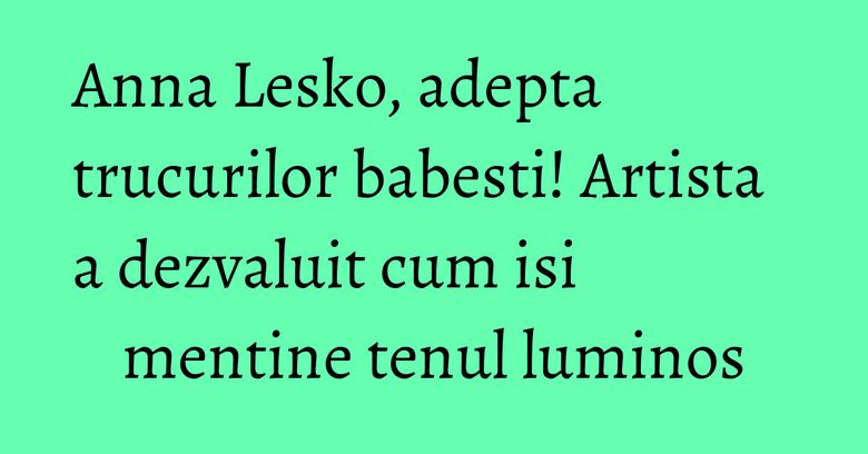 Anna Lesko, adepta trucurilor babesti! Artista a dezvaluit cum isi mentine tenul luminos