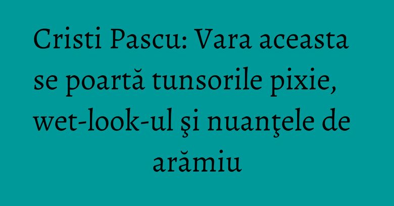 Cristi Pascu: Vara aceasta se poartă tunsorile pixie, wet-look-ul şi nuanţele de arămiu Cristi Pascu: Vara aceasta se poartă tunsorile pixie, wet-look-ul şi nuanţele de arămiu