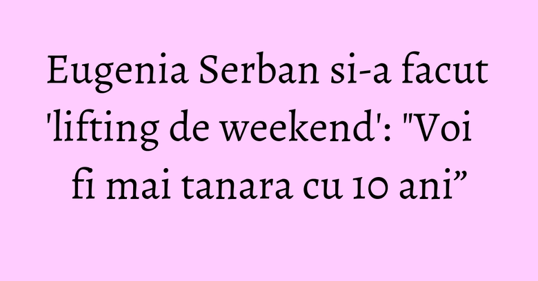 Eugenia Serban si-a facut 'lifting de weekend': "Voi fi mai tanara cu 10 ani&rdquo;