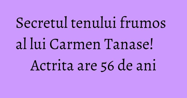 Secretul tenului frumos al lui Carmen Tanase! Actrita are 56 de ani