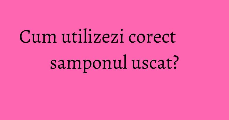Cum utilizezi corect samponul uscat?