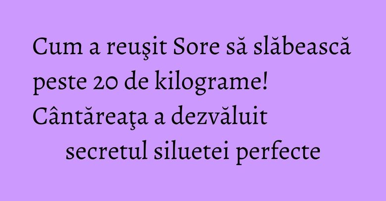 Cum a reuşit Sore să slăbească peste 20 de kilograme! Cântăreaţa a dezvăluit secretul siluetei perfecte Cum a reuşit Sore să slăbească peste 20 de kilograme! Cântăreaţa a dezvăluit secretul siluetei perfecte