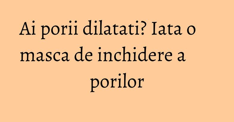 Ai porii dilatati? Iata o masca de inchidere a porilor Ai porii dilatati? Iata o masca de inchidere a porilor