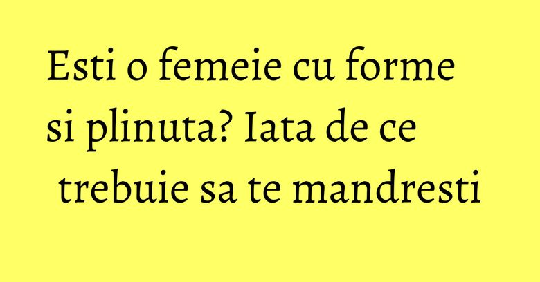Esti o femeie cu forme si plinuta? Iata de ce trebuie sa te mandresti Esti o femeie cu forme si plinuta? Iata de ce trebuie sa te mandresti