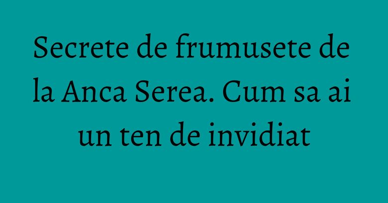 Secrete de frumusete de la Anca Serea. Cum sa ai un ten de invidiat Secrete de frumusete de la Anca Serea. Cum sa ai un ten de invidiat