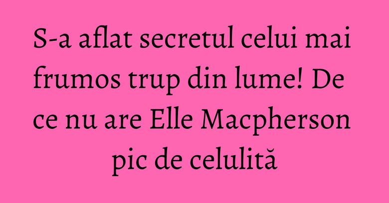 S-a aflat secretul celui mai frumos trup din lume! De ce nu are Elle Macpherson pic de celulită