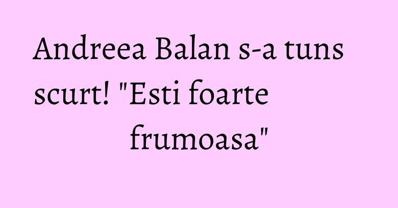 Andreea Balan s-a tuns scurt! "Esti foarte frumoasa"