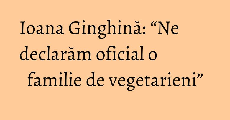 Ioana Ginghină: “Ne declarăm oficial o familie de vegetarieni” Ioana Ginghină: “Ne declarăm oficial o familie de vegetarieni”