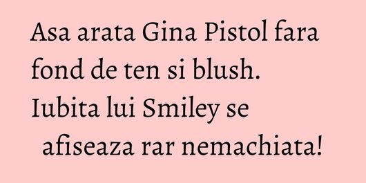 Asa arata Gina Pistol fara fond de ten si blush. Iubita lui Smiley se afiseaza rar nemachiata!