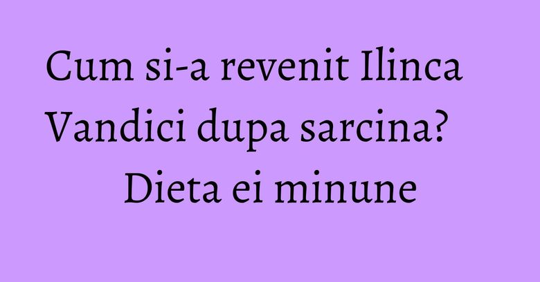 Cum si-a revenit Ilinca Vandici dupa sarcina? Dieta ei minune