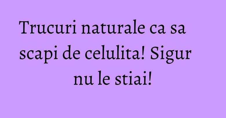 Trucuri naturale ca sa scapi de celulita! Sigur nu le stiai!