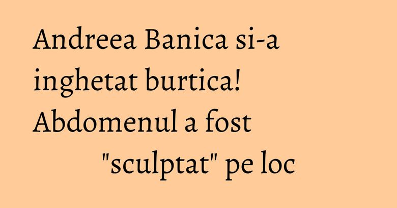 Andreea Banica si-a inghetat burtica! Abdomenul a fost "sculptat" pe loc Andreea Banica si-a inghetat burtica! Abdomenul a fost "sculptat" pe loc