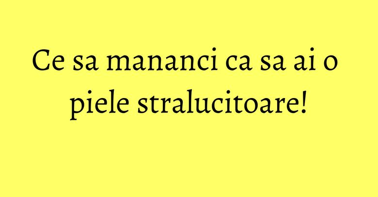 Ce sa mananci ca sa ai o piele stralucitoare! Ce sa mananci ca sa ai o piele stralucitoare!