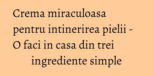 Crema miraculoasa pentru intinerirea pielii - O faci in casa din trei ingrediente simple