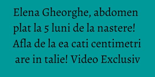 Elena Gheorghe, abdomen plat la 5 luni de la nastere! Afla de la ea cati centimetri are in talie! Video Exclusiv