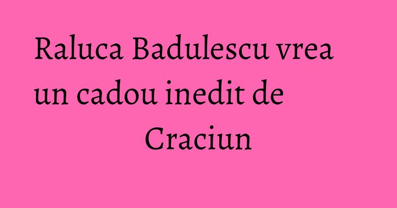 Raluca Badulescu vrea un cadou inedit de Craciun