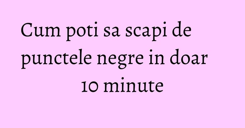 Cum poti sa scapi de punctele negre in doar 10 minute