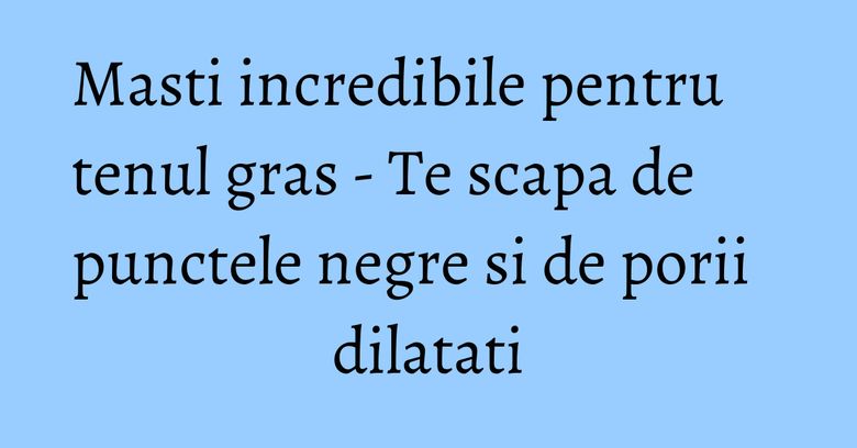 Masti incredibile pentru tenul gras - Te scapa de punctele negre si de porii dilatati Masti incredibile pentru tenul gras - Te scapa de punctele negre si de porii dilatati