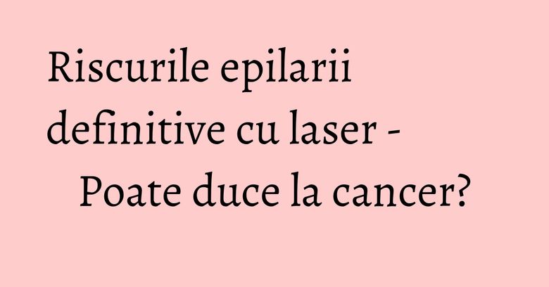 Riscurile epilarii definitive cu laser - Poate duce la cancer?