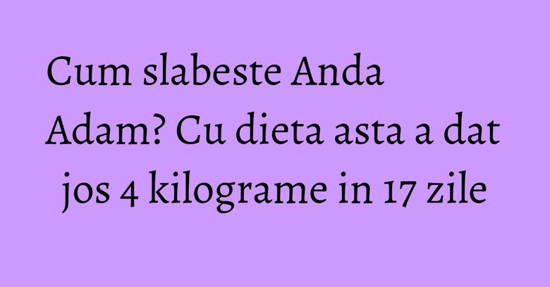 Cum slabeste Anda Adam? Cu dieta asta a dat jos 4 kilograme in 17 zile Cum slabeste Anda Adam? Cu dieta asta a dat jos 4 kilograme in 17 zile