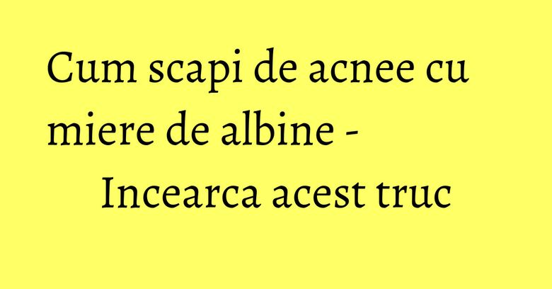 Cum scapi de acnee cu miere de albine - Incearca acest truc