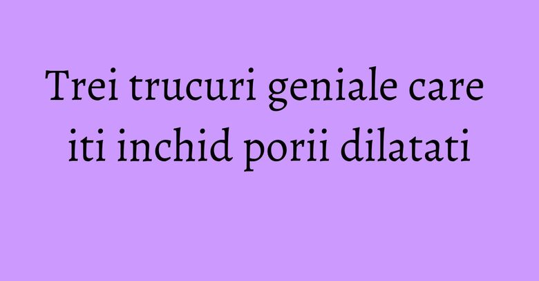 Trei trucuri geniale care iti inchid porii dilatati