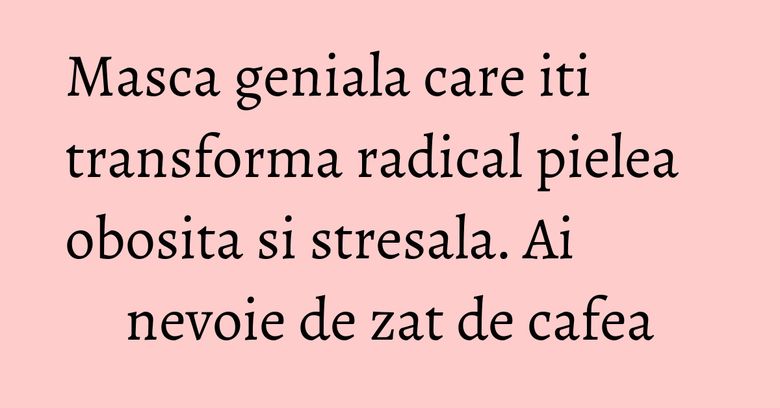 Masca geniala care iti transforma radical pielea obosita si stresala. Ai nevoie de zat de cafea Masca geniala care iti transforma radical pielea obosita si stresala. Ai nevoie de zat de cafea