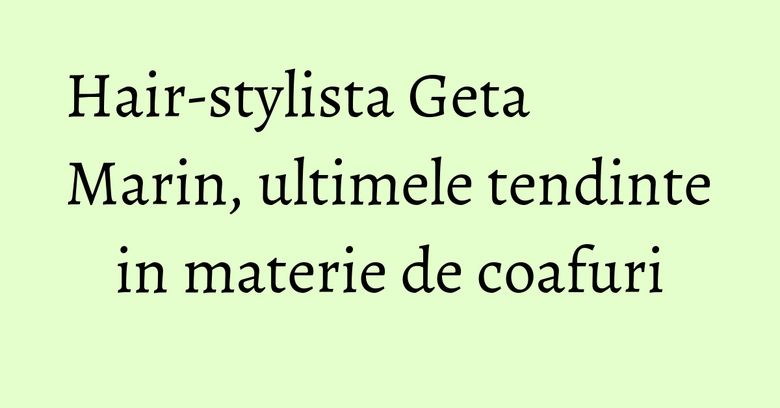 Hair-stylista Geta Marin, ultimele tendinte in materie de coafuri Hair-stylista Geta Marin, ultimele tendinte in materie de coafuri