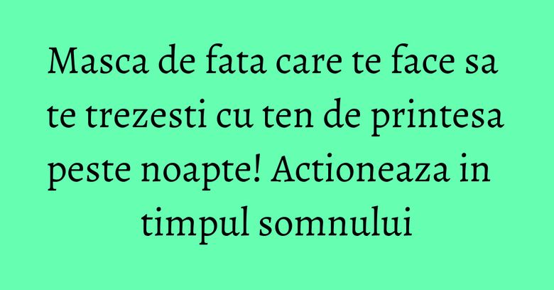 Masca de fata care te face sa te trezesti cu ten de printesa peste noapte! Actioneaza in timpul somnului Masca de fata care te face sa te trezesti cu ten de printesa peste noapte! Actioneaza in timpul somnului