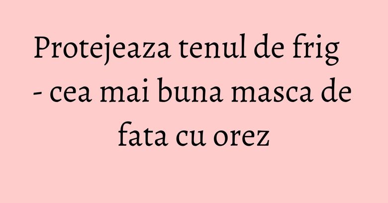 Protejeaza tenul de frig - cea mai buna masca de fata cu orez Protejeaza tenul de frig - cea mai buna masca de fata cu orez