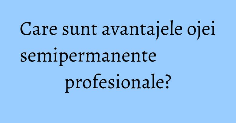 Care sunt avantajele ojei semipermanente profesionale?
