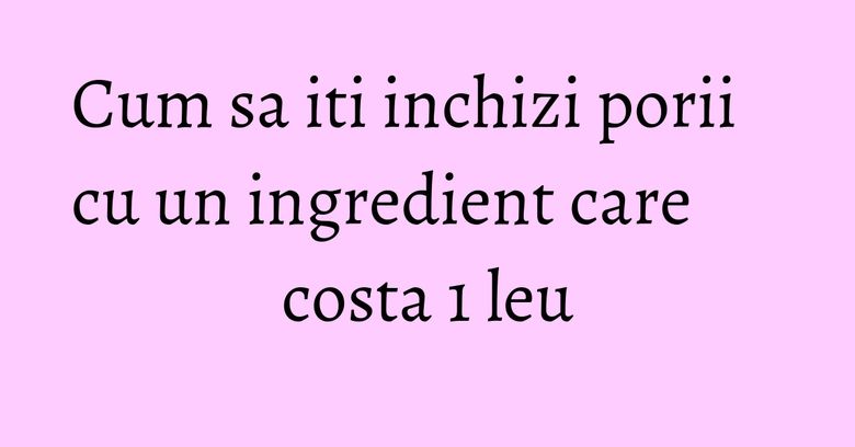 Cum sa iti inchizi porii cu un ingredient care costa 1 leu Cum sa iti inchizi porii cu un ingredient care costa 1 leu