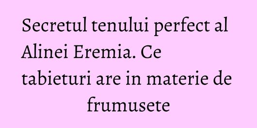 Secretul tenului perfect al Alinei Eremia. Ce tabieturi are in materie de frumusete