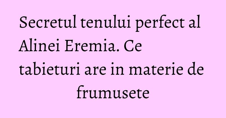 Secretul tenului perfect al Alinei Eremia. Ce tabieturi are in materie de frumusete Secretul tenului perfect al Alinei Eremia. Ce tabieturi are in materie de frumusete