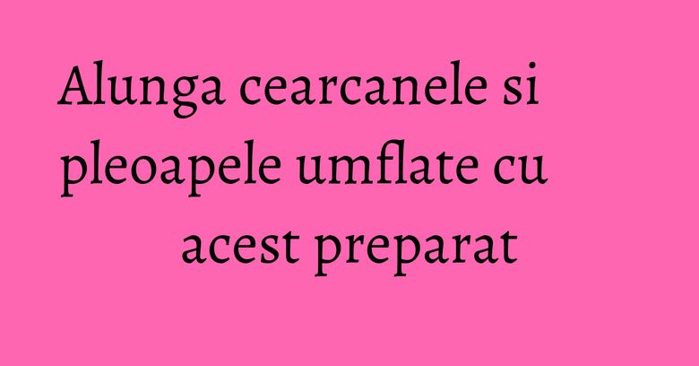Alunga cearcanele si pleoapele umflate cu acest preparat Alunga cearcanele si pleoapele umflate cu acest preparat