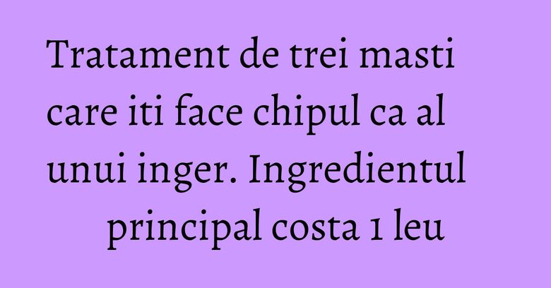 Tratament de trei masti care iti face chipul ca al unui inger. Ingredientul principal costa 1 leu