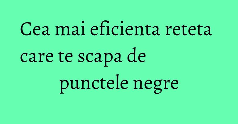 Cea mai eficienta reteta care te scapa de punctele negre Cea mai eficienta reteta care te scapa de punctele negre